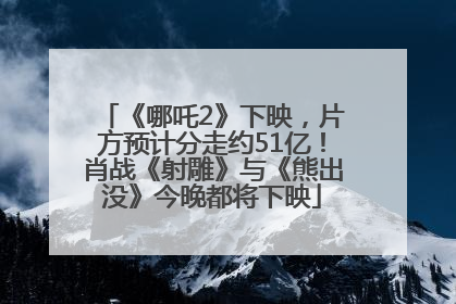 《哪吒2》下映，片方预计分走约51亿！肖战《射雕》与《熊出没》今晚都将下映