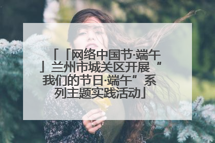 「网络中国节·端午」兰州市城关区开展“我们的节日·端午”系列主题实践活动