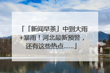 「新闻早茶」中到大雨+暴雨！河北最新预警，还有这些热点……