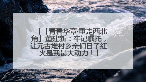 「青春华章·重走西北角」董建新：牢记嘱托，让元古堆村乡亲们日子红火是我最大动力！