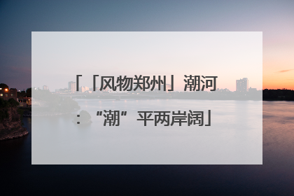 「风物郑州」潮河：“潮”平两岸阔