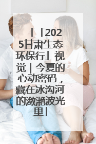 「2025甘肃生态环保行」视觉｜今夏的心动密码，藏在冰沟河的潋滟波光里