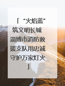 “火焰蓝”筑文明长城 淄博市消防救援支队用忠诚守护万家灯火