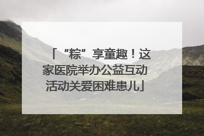 “粽”享童趣！这家医院举办公益互动活动关爱困难患儿
