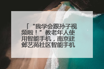 “我学会跟孙子视频啦！”教老年人使用智能手机，南京建邺艺苑社区智能手机课堂圆满落幕
