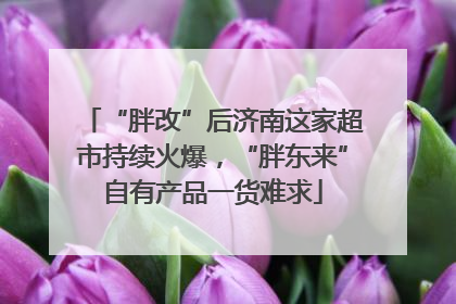 “胖改”后济南这家超市持续火爆，“胖东来”自有产品一货难求