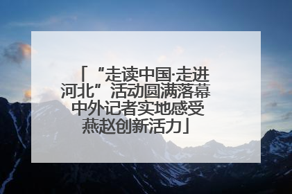 “走读中国·走进河北”活动圆满落幕 中外记者实地感受燕赵创新活力