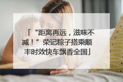 “距离再远，滋味不减！”荣记粽子搭乘顺丰时效快车飘香全国