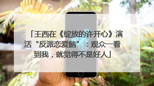王西在《绽放的许开心》演活“反派恋爱脑”：观众一看到我，就觉得不是好人