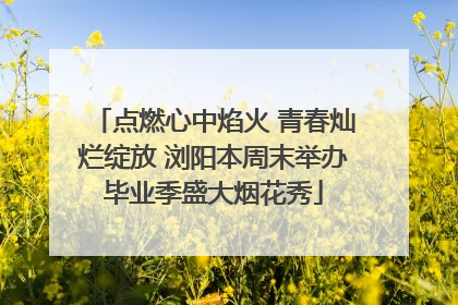 点燃心中焰火 青春灿烂绽放 浏阳本周末举办毕业季盛大烟花秀