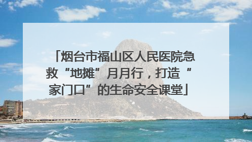 烟台市福山区人民医院急救“地摊”月月行，打造“家门口”的生命安全课堂