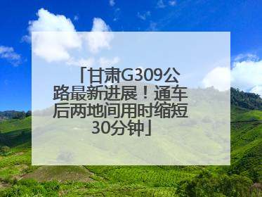 甘肃G309公路最新进展！通车后两地间用时缩短30分钟