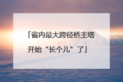 省内最大跨径桥主塔开始“长个儿”了