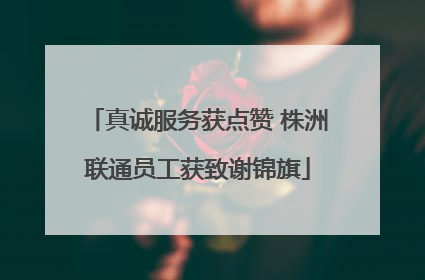 真诚服务获点赞 株洲联通员工获致谢锦旗