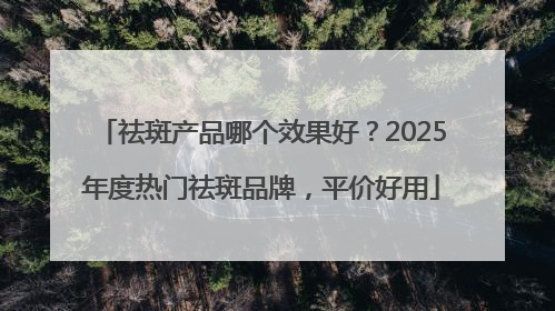 祛斑产品哪个效果好？2025年度热门祛斑品牌，平价好用