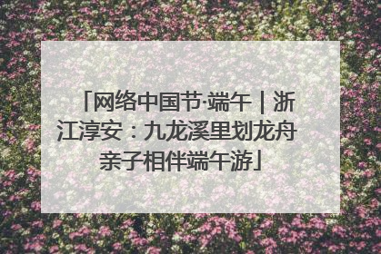 网络中国节·端午｜浙江淳安：九龙溪里划龙舟 亲子相伴端午游