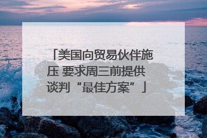 美国向贸易伙伴施压 要求周三前提供谈判“最佳方案”