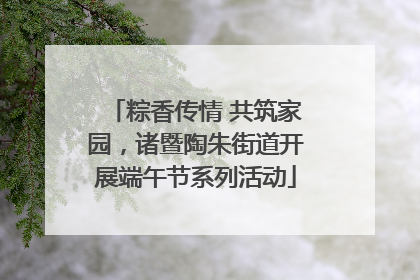 粽香传情 共筑家园，诸暨陶朱街道开展端午节系列活动