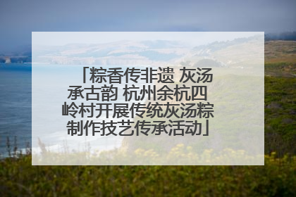 粽香传非遗 灰汤承古韵 杭州余杭四岭村开展传统灰汤粽制作技艺传承活动