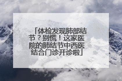 体检发现肺部结节？别慌！这家医院的肺结节中西医结合门诊开诊啦