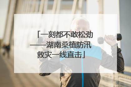 一刻都不敢松劲——湖南桑植防汛救灾一线直击