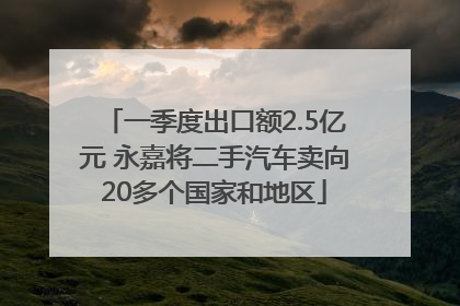 一季度出口额2.5亿元 永嘉将二手汽车卖向20多个国家和地区