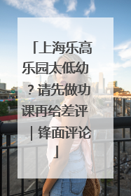 上海乐高乐园太低幼？请先做功课再给差评｜锋面评论