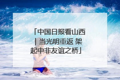 中国日报看山西｜当光明重返 架起中非友谊之桥
