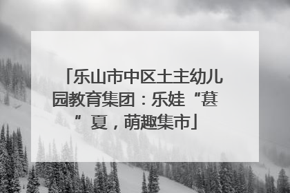 乐山市中区土主幼儿园教育集团：乐娃“葚”夏，萌趣集市