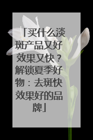 买什么淡斑产品又好效果又快？解锁夏季好物：去斑快效果好的品牌