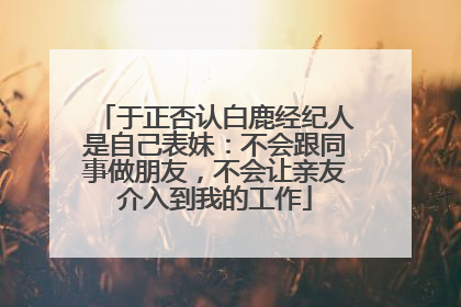 于正否认白鹿经纪人是自己表妹：不会跟同事做朋友，不会让亲友介入到我的工作