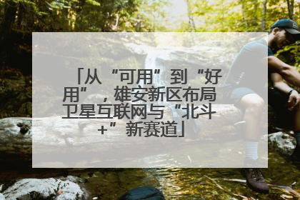 从“可用”到“好用”，雄安新区布局卫星互联网与“北斗+”新赛道