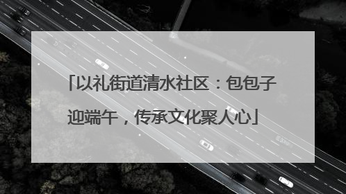 以礼街道清水社区：包包子迎端午，传承文化聚人心