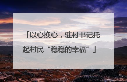 以心换心，驻村书记托起村民“稳稳的幸福”