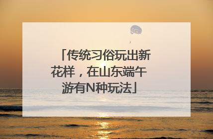 传统习俗玩出新花样，在山东端午游有N种玩法