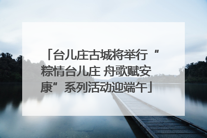 台儿庄古城将举行“粽情台儿庄 舟歌赋安康”系列活动迎端午