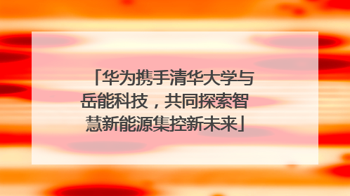 华为携手清华大学与岳能科技，共同探索智慧新能源集控新未来