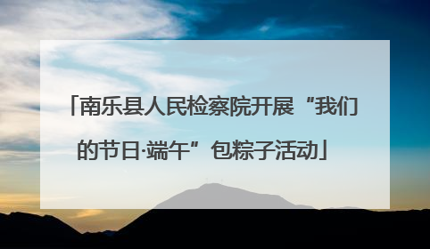 南乐县人民检察院开展“我们的节日·端午”包粽子活动