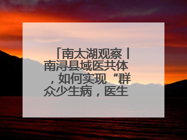 南太湖观察丨南浔县域医共体，如何实现“群众少生病，医生得激励”？