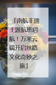 南航非遗主题航班启航！万米云端开启丝路文化奇妙之旅