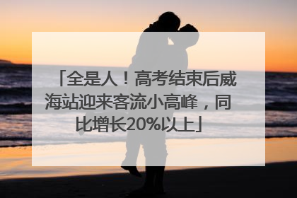全是人！高考结束后威海站迎来客流小高峰，同比增长20%以上