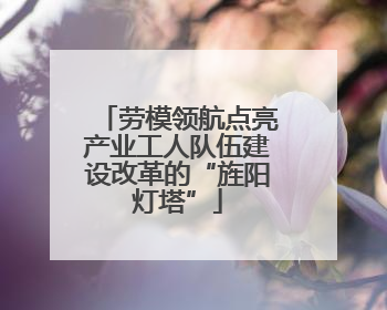 劳模领航点亮产业工人队伍建设改革的“旌阳灯塔”