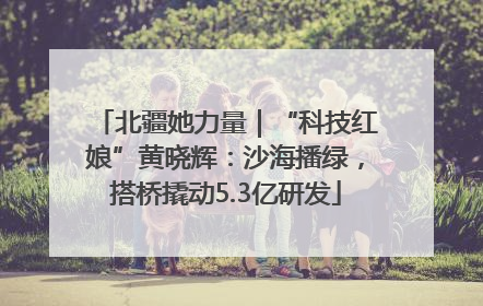 北疆她力量｜“科技红娘”黄晓辉：沙海播绿，搭桥撬动5.3亿研发