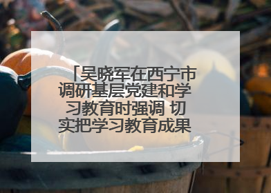 吴晓军在西宁市调研基层党建和学习教育时强调 切实把学习教育成果转化为惠民实效