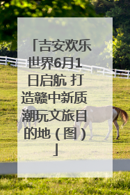 吉安欢乐世界6月1日启航 打造赣中新质潮玩文旅目的地（图）