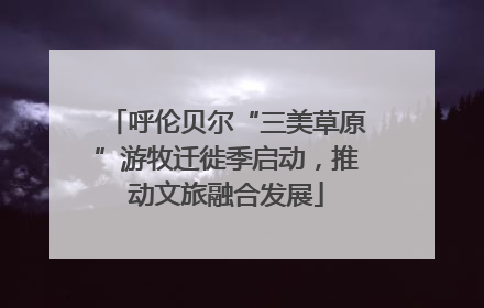 呼伦贝尔“三美草原”游牧迁徙季启动，推动文旅融合发展