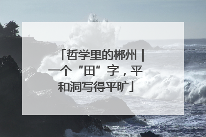 哲学里的郴州｜一个“田”字，平和洞写得平旷