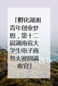 孵化湖湘青年创业梦想，第十二届湖南省大学生电子商务大赛圆满收官