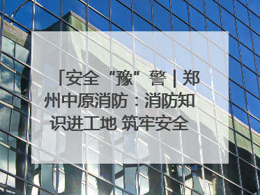 安全“豫”警｜郑州中原消防：消防知识进工地 筑牢安全“防火墙”