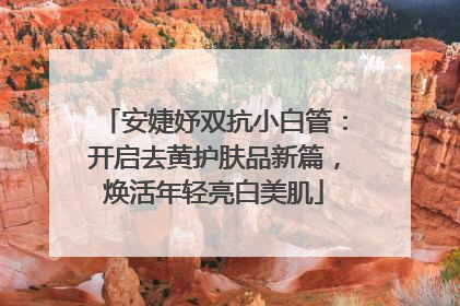安婕妤双抗小白管：开启去黄护肤品新篇，焕活年轻亮白美肌